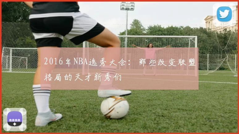 2016年NBA选秀大会：那些改变联盟格局的天才新秀们