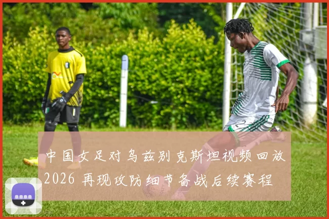 中国女足对乌兹别克斯坦视频回放2026 再现攻防细节备战后续赛程