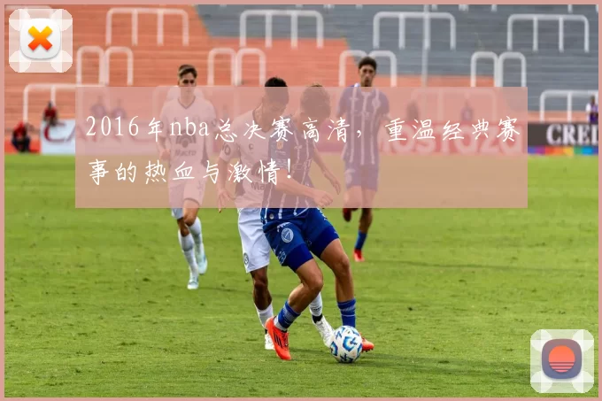 2016年nba总决赛高清，重温经典赛事的热血与激情！