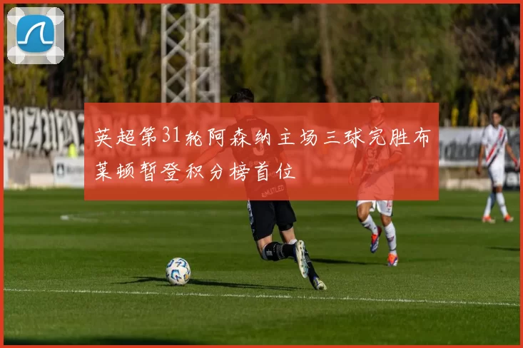 英超第31轮阿森纳主场三球完胜布莱顿暂登积分榜首位