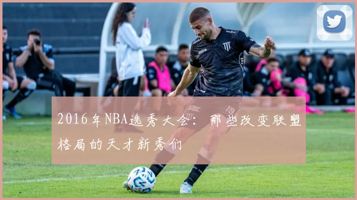 2016年NBA选秀大会：那些改变联盟格局的天才新秀们