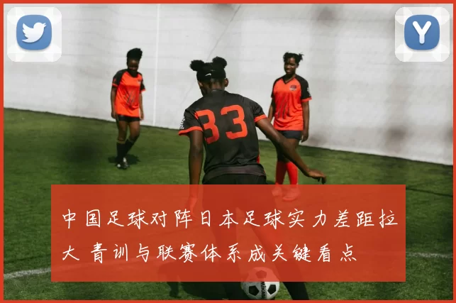 中国足球对阵日本足球实力差距拉大 青训与联赛体系成关键看点