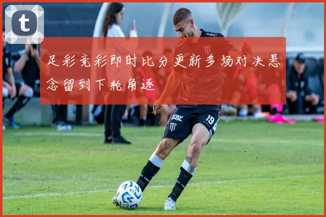 足彩竞彩即时比分更新多场对决悬念留到下轮角逐