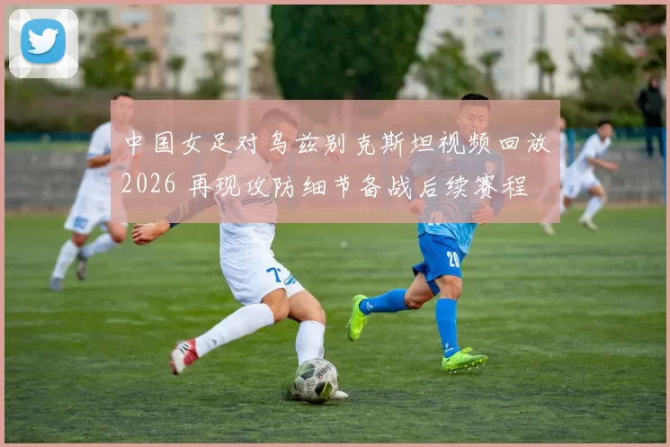 中国女足对乌兹别克斯坦视频回放2026 再现攻防细节备战后续赛程