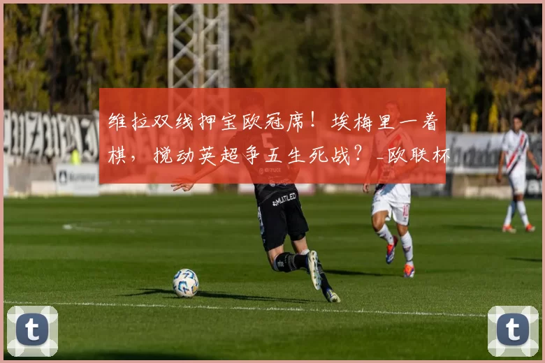 维拉双线押宝欧冠席！埃梅里一着棋，搅动英超争五生死战？_欧联杯_联赛_阿森纳